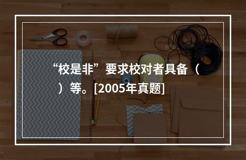 “校是非”要求校对者具备（　　）等。[2005年真题]