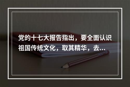 党的十七大报告指出，要全面认识祖国传统文化，取其精华，去其