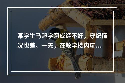 某学生马超学习成绩不好，守纪情况也差。一天，在教学楼内玩球，