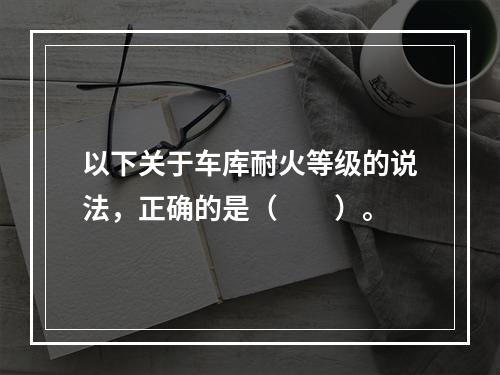 以下关于车库耐火等级的说法，正确的是（　　）。