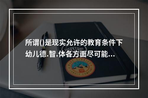 所谓()是现实允许的教育条件下幼儿德.智.体各方面尽可能的发