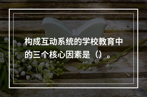 构成互动系统的学校教育中的三个核心因素是（）。