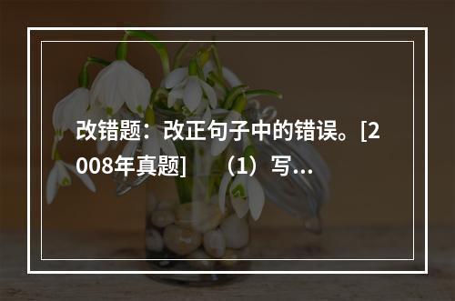 改错题：改正句子中的错误。[2008年真题]　 （1）写文