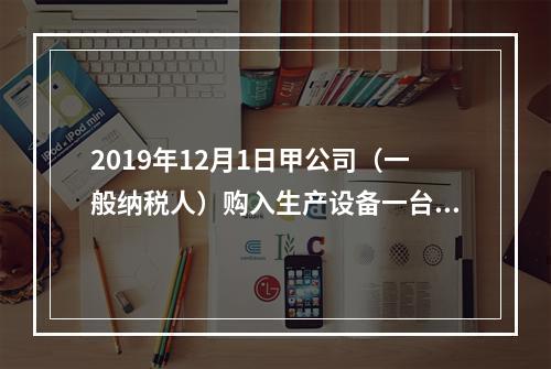 2019年12月1日甲公司（一般纳税人）购入生产设备一台，支