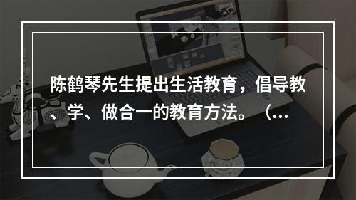 陈鹤琴先生提出生活教育，倡导教、学、做合一的教育方法。（）