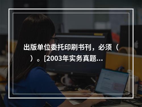 出版单位委托印刷书刊，必须（　　）。[2003年实务真题]