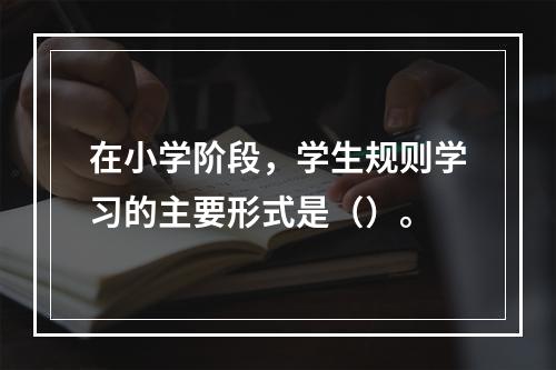 在小学阶段，学生规则学习的主要形式是（）。