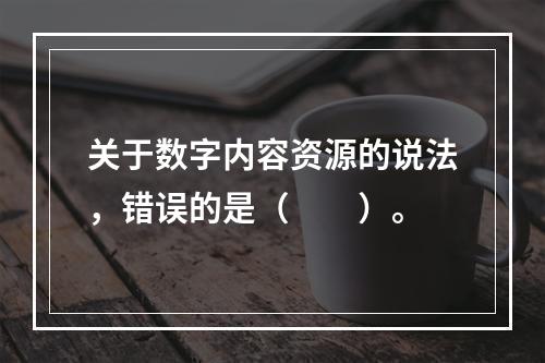 关于数字内容资源的说法，错误的是（　　）。