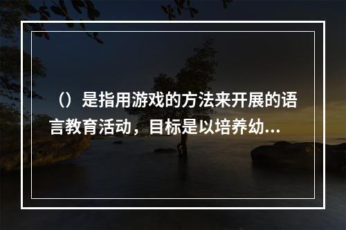 （）是指用游戏的方法来开展的语言教育活动，目标是以培养幼儿倾