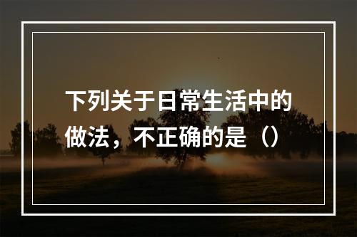 下列关于日常生活中的做法，不正确的是（）