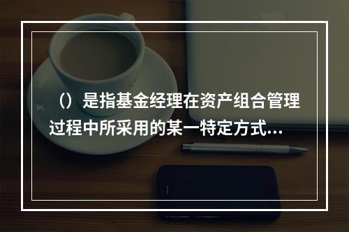 （）是指基金经理在资产组合管理过程中所采用的某一特定方式或投