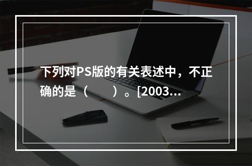 下列对PS版的有关表述中，不正确的是（　　）。[2003年