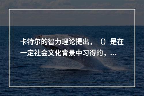 卡特尔的智力理论提出，（）是在一定社会文化背景中习得的，依赖