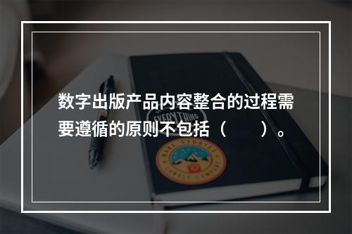 数字出版产品内容整合的过程需要遵循的原则不包括（　　）。