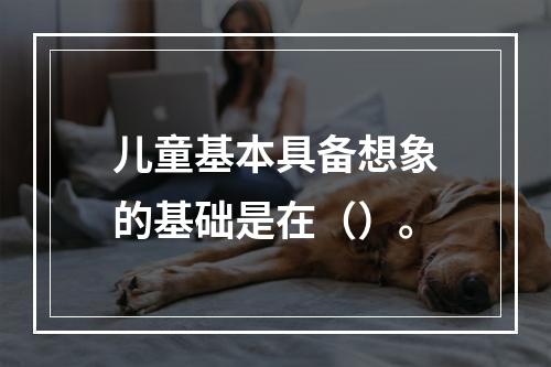 儿童基本具备想象的基础是在（）。