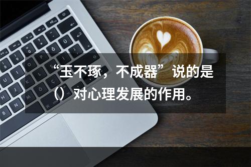 “玉不琢，不成器”说的是（）对心理发展的作用。