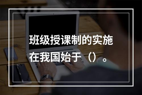 班级授课制的实施在我国始于（）。