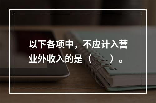 以下各项中，不应计入营业外收入的是（　　）。