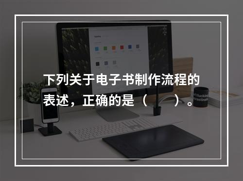 下列关于电子书制作流程的表述，正确的是（　　）。