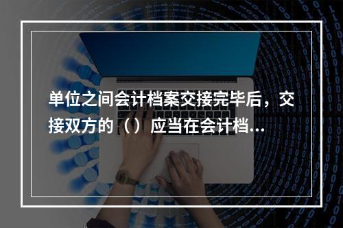 单位之间会计档案交接完毕后，交接双方的（ ）应当在会计档案移