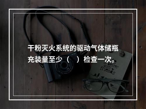 干粉灭火系统的驱动气体储瓶充装量至少（　）检查一次。