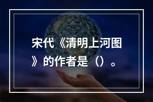 宋代《清明上河图》的作者是（）。