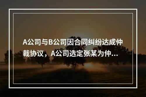 A公司与B公司因合同纠纷达成仲裁协议，A公司选定张某为仲裁员