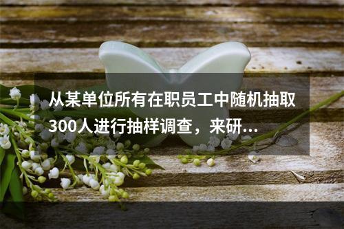 从某单位所有在职员工中随机抽取300人进行抽样调查，来研究该