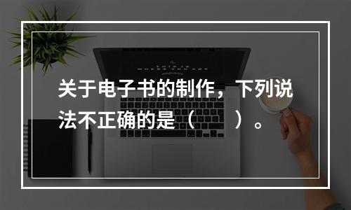 关于电子书的制作，下列说法不正确的是（　　）。