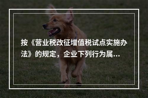 按《营业税改征增值税试点实施办法》的规定，企业下列行为属于增