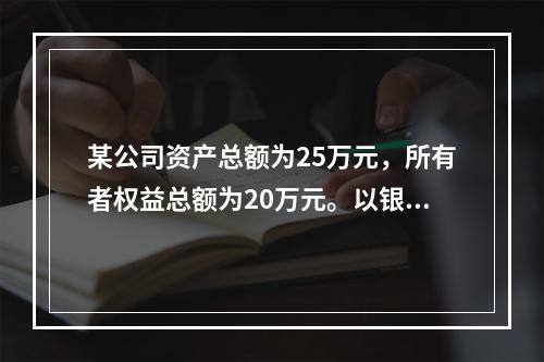 某公司资产总额为25万元，所有者权益总额为20万元。以银行存