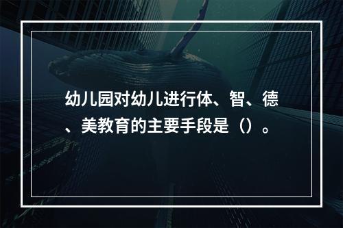 幼儿园对幼儿进行体、智、德、美教育的主要手段是（）。