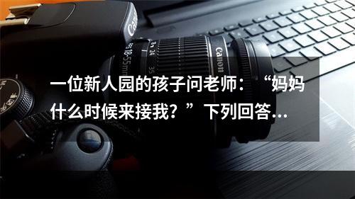 一位新人园的孩子问老师：“妈妈什么时候来接我？”下列回答中最