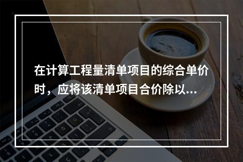 在计算工程量清单项目的综合单价时，应将该清单项目合价除以（　