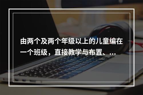 由两个及两个年级以上的儿童编在一个班级，直接教学与布置、完成