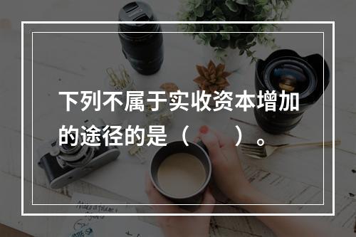 下列不属于实收资本增加的途径的是（　　）。