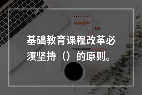 基础教育课程改革必须坚持（）的原则。