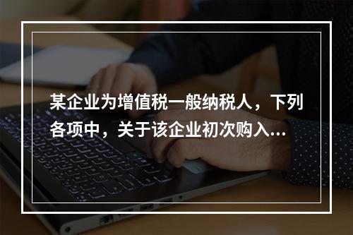 某企业为增值税一般纳税人，下列各项中，关于该企业初次购入增值