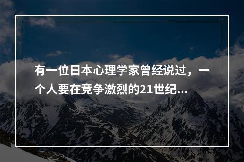 有一位日本心理学家曾经说过，一个人要在竞争激烈的21世纪生活