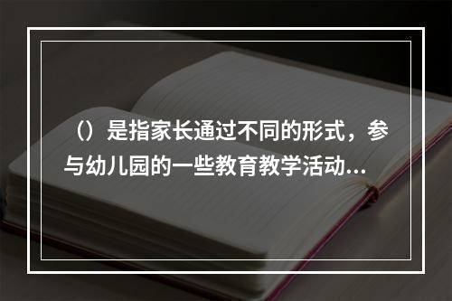 （）是指家长通过不同的形式，参与幼儿园的一些教育教学活动，协