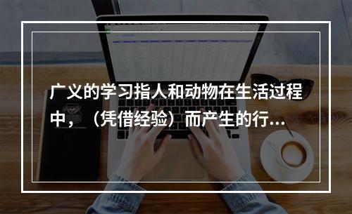 广义的学习指人和动物在生活过程中，（凭借经验）而产生的行为或