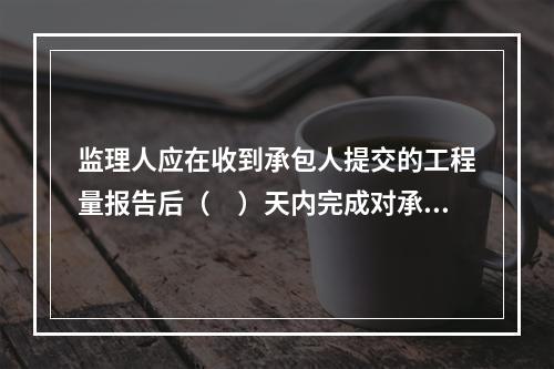 监理人应在收到承包人提交的工程量报告后（　）天内完成对承包人