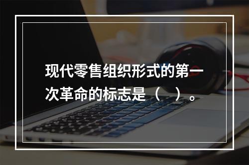 现代零售组织形式的第一次革命的标志是（　）。