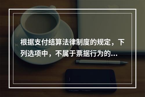 根据支付结算法律制度的规定，下列选项中，不属于票据行为的是（