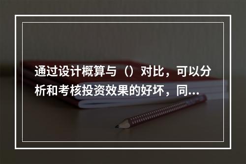 通过设计概算与（）对比，可以分析和考核投资效果的好坏，同时还