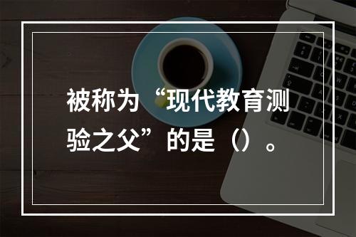 被称为“现代教育测验之父”的是（）。