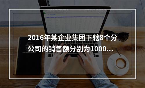 2016年某企业集团下辖8个分公司的销售额分别为10000万