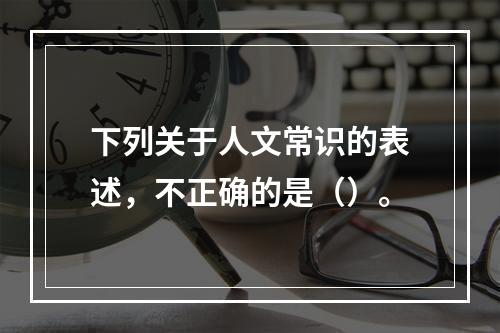 下列关于人文常识的表述，不正确的是（）。