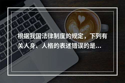 根据我国法律制度的规定，下列有关人身、人格的表述错误的是（　