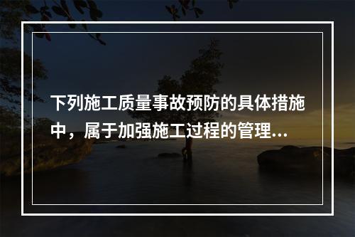 下列施工质量事故预防的具体措施中，属于加强施工过程的管理的是